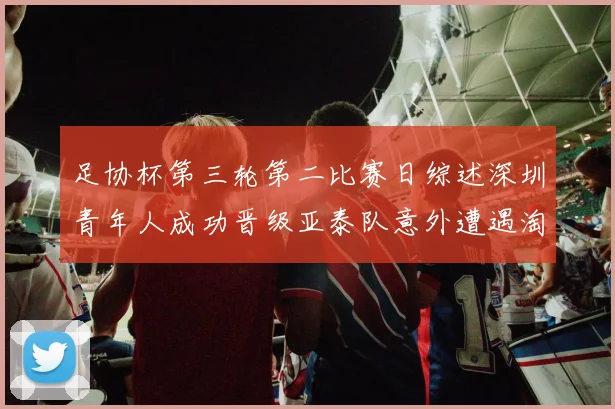 足协杯第三轮第二比赛日综述深圳青年人成功晋级亚泰队意外遭遇淘汰