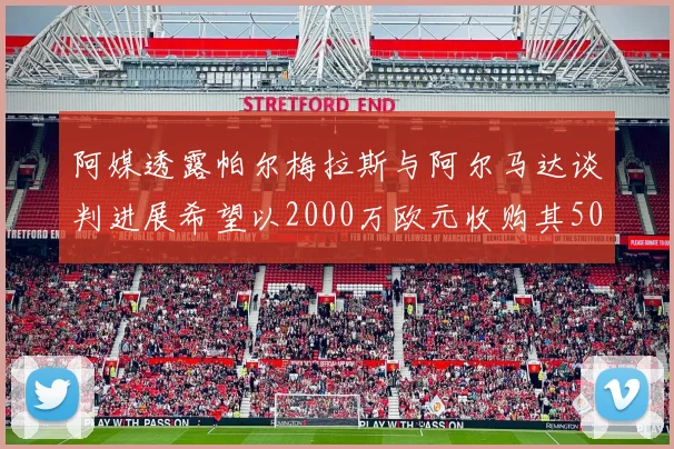 阿媒透露帕尔梅拉斯与阿尔马达谈判进展希望以2000万欧元收购其50所有权