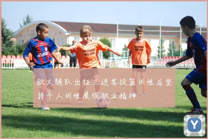 欧文随队出征三连客投篮训练后坚持个人训练展现职业精神