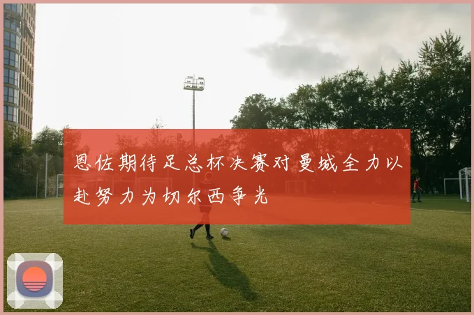 恩佐期待足总杯决赛对曼城全力以赴努力为切尔西争光