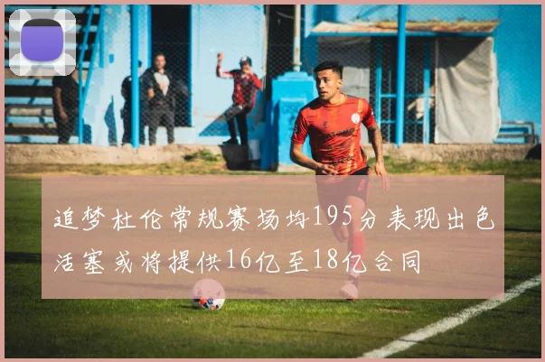 追梦杜伦常规赛场均195分表现出色活塞或将提供16亿至18亿合同
