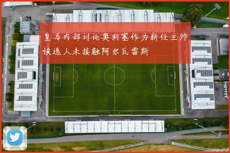 皇马内部讨论奥利塞作为新任主帅候选人未接触阿尔瓦雷斯
