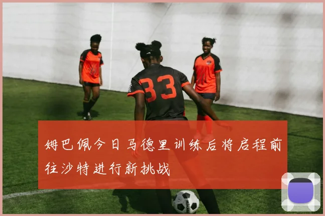 姆巴佩今日马德里训练后将启程前往沙特进行新挑战