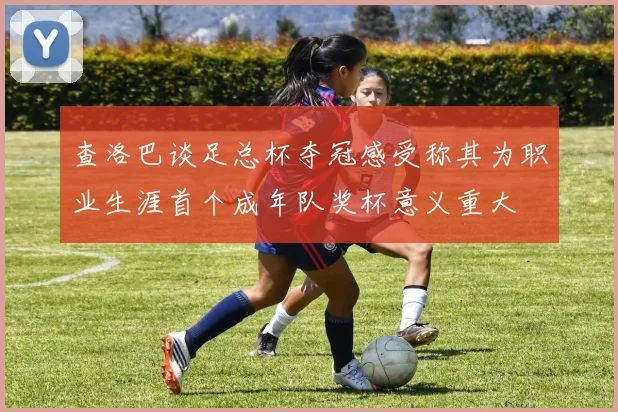 查洛巴谈足总杯夺冠感受称其为职业生涯首个成年队奖杯意义重大