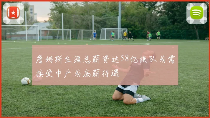 詹姆斯生涯总薪资达58亿换队或需接受中产或底薪待遇