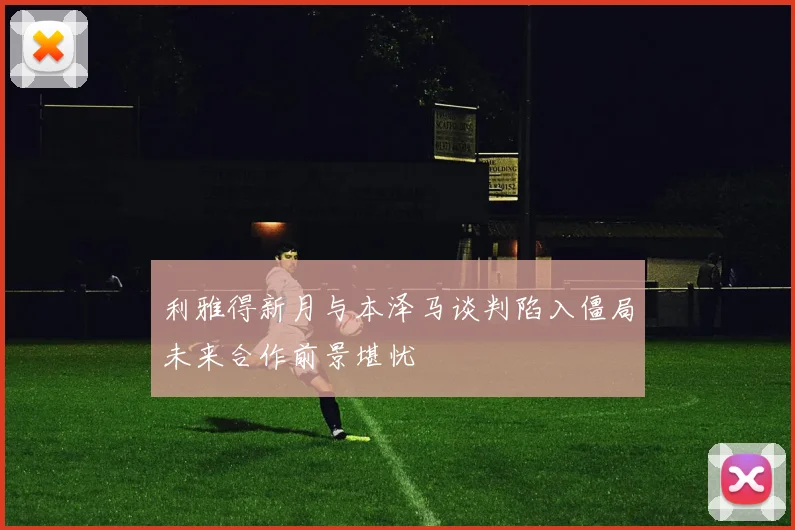 利雅得新月与本泽马谈判陷入僵局未来合作前景堪忧