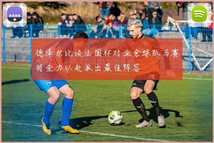 德泽尔比谈法国杯对业余球队马赛将全力以赴派出最佳阵容