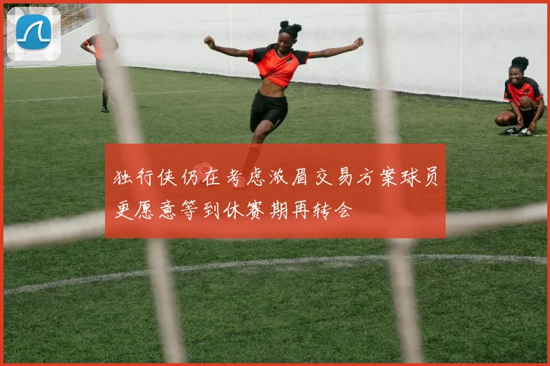 独行侠仍在考虑浓眉交易方案球员更愿意等到休赛期再转会