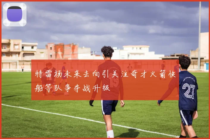 特雷杨未来去向引关注奇才火箭快船等队争夺战升级