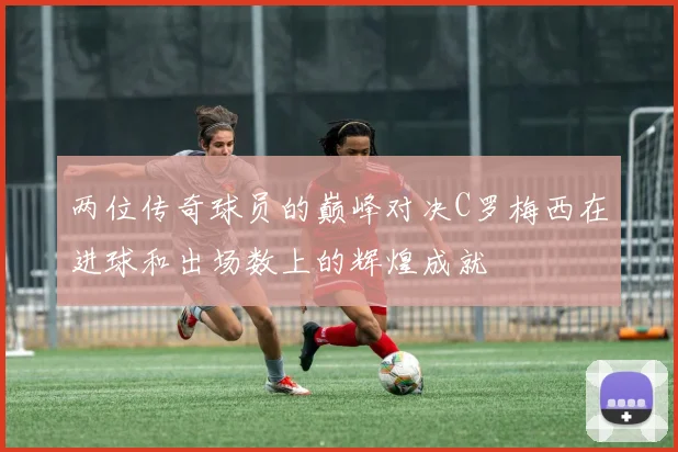 两位传奇球员的巅峰对决C罗梅西在进球和出场数上的辉煌成就