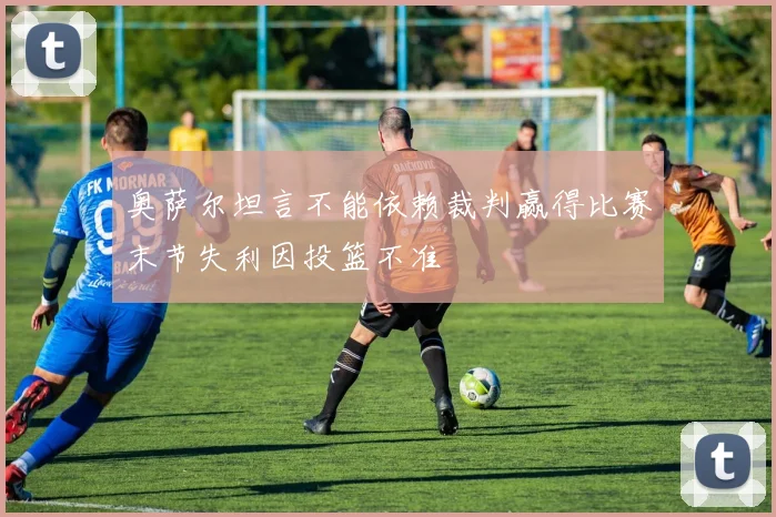奥萨尔坦言不能依赖裁判赢得比赛末节失利因投篮不准