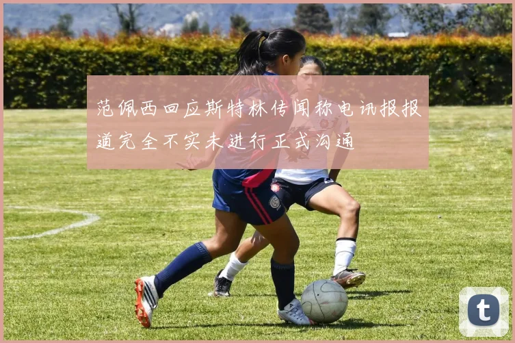 范佩西回应斯特林传闻称电讯报报道完全不实未进行正式沟通