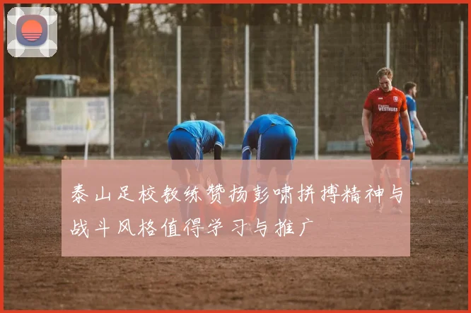泰山足校教练赞扬彭啸拼搏精神与战斗风格值得学习与推广