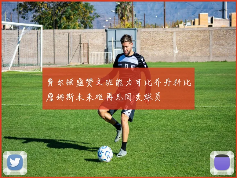 费尔顿盛赞文班能力可比乔丹科比詹姆斯未来难再见同类球员